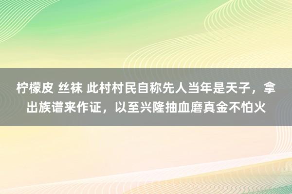 柠檬皮 丝袜 此村村民自称先人当年是天子，拿出族谱来作证，以至兴隆抽血磨真金不怕火