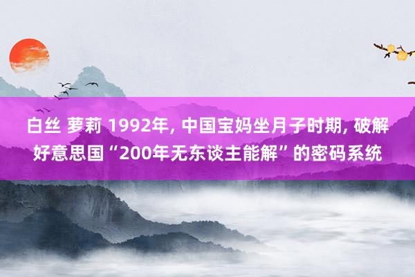 白丝 萝莉 1992年， 中国宝妈坐月子时期， 破解好意思国“200年无东谈主能解”的密码系统