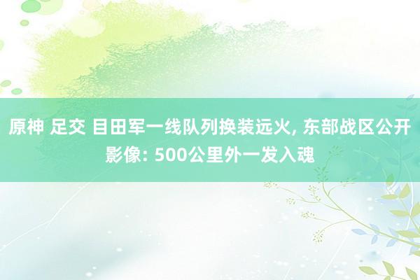 原神 足交 目田军一线队列换装远火， 东部战区公开影像: 500公里外一发入魂