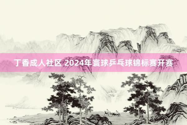 丁香成人社区 2024年寰球乒乓球锦标赛开赛