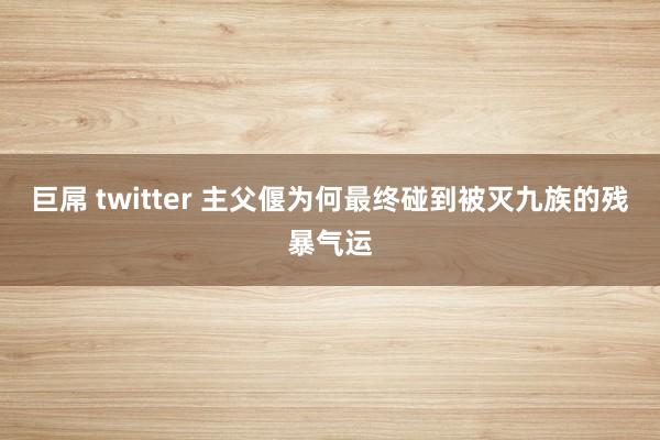 巨屌 twitter 主父偃为何最终碰到被灭九族的残暴气运