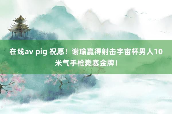 在线av pig 祝愿！谢瑜赢得射击宇宙杯男人10米气手枪毙赛金牌！