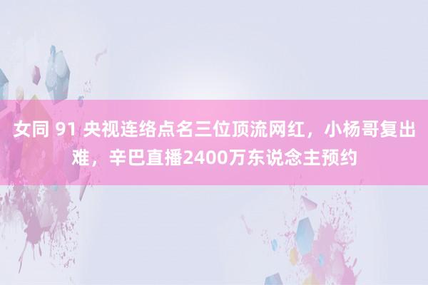 女同 91 央视连络点名三位顶流网红，小杨哥复出难，辛巴直播2400万东说念主预约