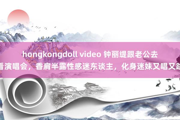 hongkongdoll video 钟丽缇跟老公去看演唱会，香肩半露性感迷东谈主，化身迷妹又唱又跳