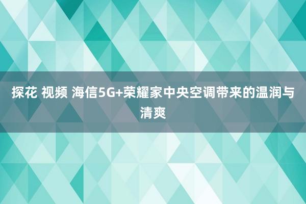 探花 视频 海信5G+荣耀家中央空调带来的温润与清爽