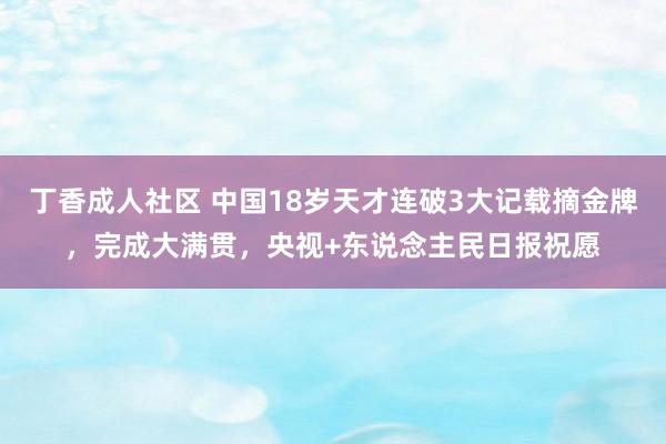 丁香成人社区 中国18岁天才连破3大记载摘金牌，完成大满贯，央视+东说念主民日报祝愿