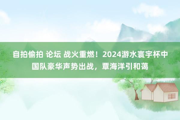 自拍偷拍 论坛 战火重燃！2024游水寰宇杯中国队豪华声势出战，覃海洋引和蔼