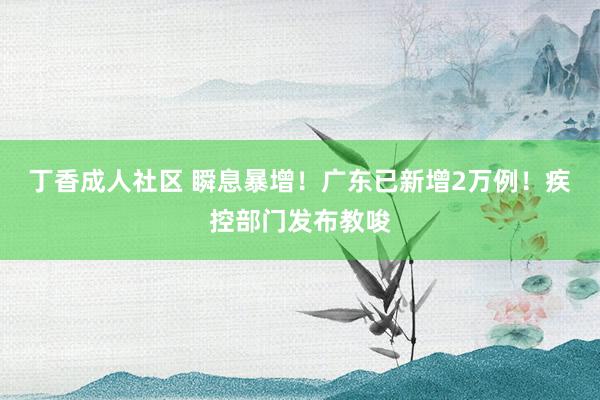 丁香成人社区 瞬息暴增！广东已新增2万例！疾控部门发布教唆