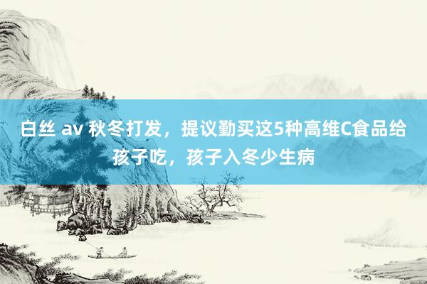 白丝 av 秋冬打发，提议勤买这5种高维C食品给孩子吃，孩子入冬少生病