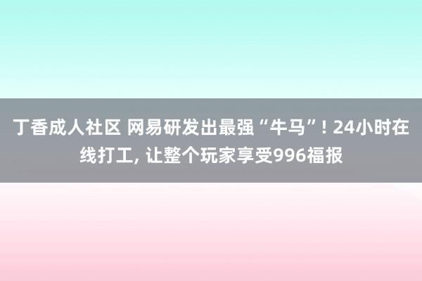 丁香成人社区 网易研发出最强“牛马”! 24小时在线打工， 让整个玩家享受996福报