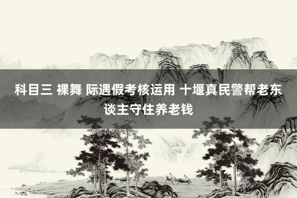 科目三 裸舞 际遇假考核运用 十堰真民警帮老东谈主守住养老钱