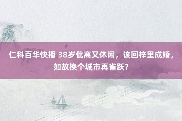 仁科百华快播 38岁仳离又休闲，该回梓里成婚，如故换个城市再雀跃？