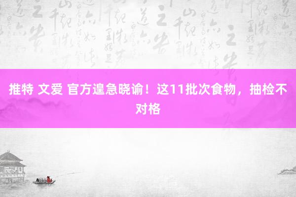 推特 文爱 官方遑急晓谕！这11批次食物，抽检不对格