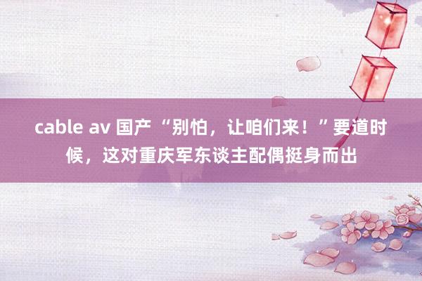 cable av 国产 “别怕，让咱们来！”要道时候，这对重庆军东谈主配偶挺身而出