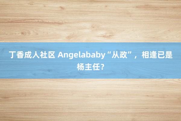 丁香成人社区 Angelababy“从政”，相逢已是杨主任？