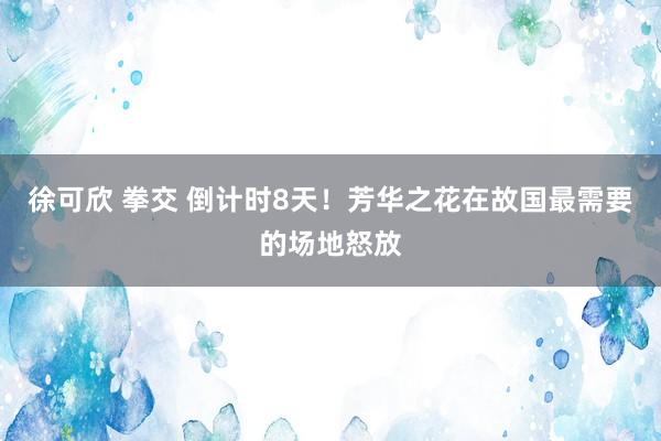 徐可欣 拳交 倒计时8天！芳华之花在故国最需要的场地怒放