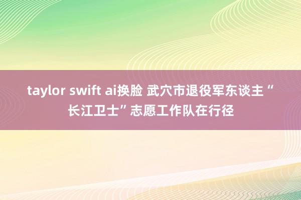 taylor swift ai换脸 武穴市退役军东谈主“长江卫士”志愿工作队在行径