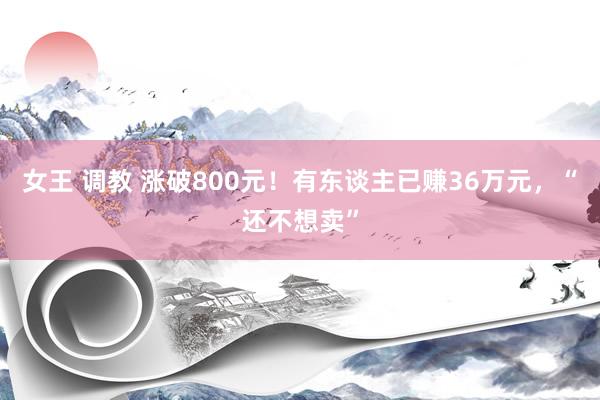 女王 调教 涨破800元！有东谈主已赚36万元，“还不想卖”