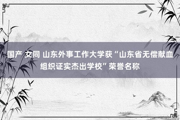 国产 女同 山东外事工作大学获“山东省无偿献血组织证实杰出学校”荣誉名称