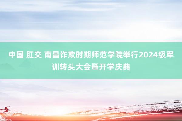 中国 肛交 南昌诈欺时期师范学院举行2024级军训转头大会暨开学庆典