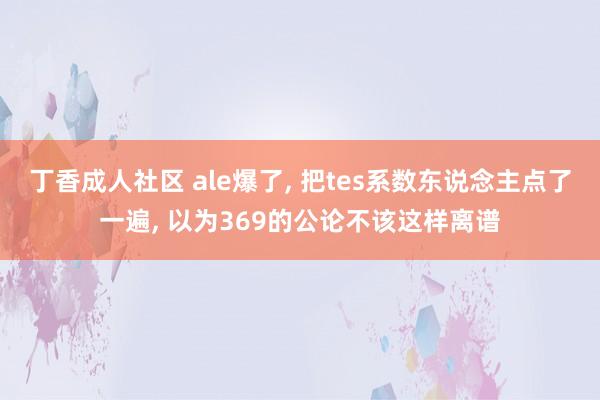 丁香成人社区 ale爆了， 把tes系数东说念主点了一遍， 以为369的公论不该这样离谱