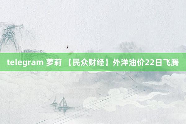 telegram 萝莉 【民众财经】外洋油价22日飞腾