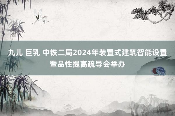 九儿 巨乳 中铁二局2024年装置式建筑智能设置暨品性提高疏导会举办