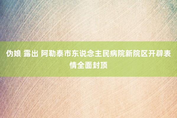 伪娘 露出 阿勒泰市东说念主民病院新院区开辟表情全面封顶