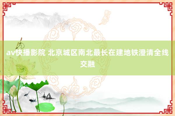 av快播影院 北京城区南北最长在建地铁澄清全线交融