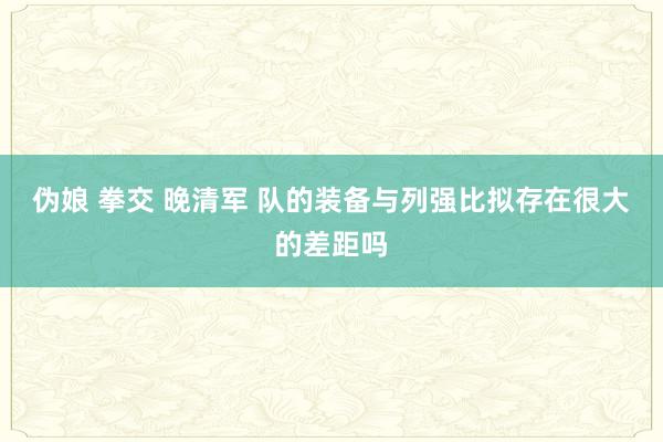 伪娘 拳交 晚清军 队的装备与列强比拟存在很大的差距吗