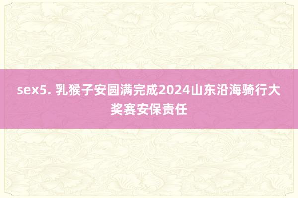 sex5. 乳猴子安圆满完成2024山东沿海骑行大奖赛安保责任