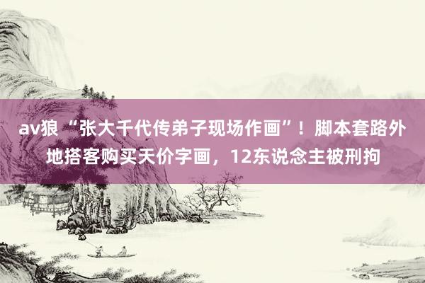 av狼 “张大千代传弟子现场作画”！脚本套路外地搭客购买天价字画，12东说念主被刑拘