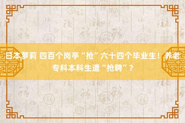 日本萝莉 四百个岗亭“抢”六十四个毕业生！养老专科本科生遭“抢聘”？