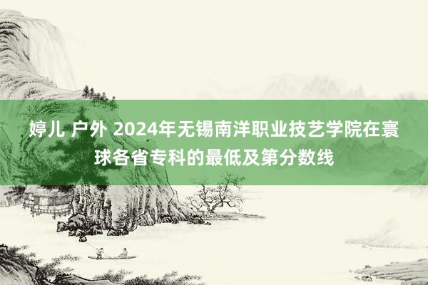 婷儿 户外 2024年无锡南洋职业技艺学院在寰球各省专科的最低及第分数线