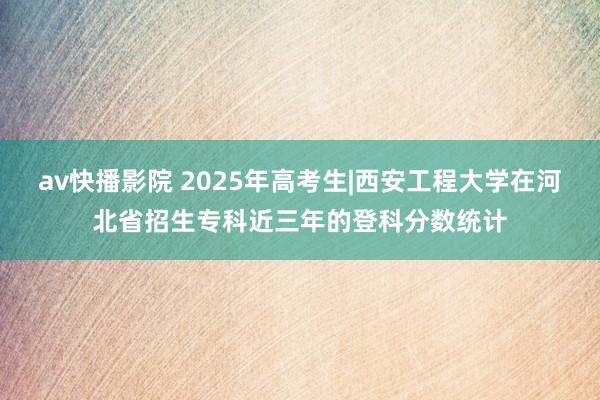 av快播影院 2025年高考生|西安工程大学在河北省招生专科近三年的登科分数统计