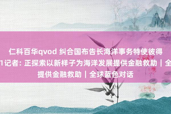 仁科百华qvod 纠合国布告长海洋事务特使彼得·汤姆森答21记者: 正探索以新样子为海洋发展提供金融救助｜全球蓝色对话