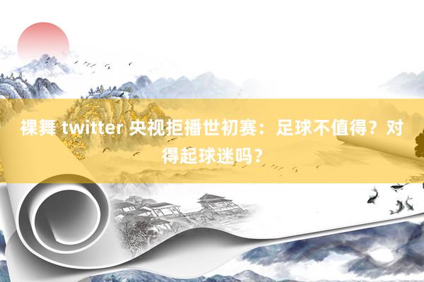 裸舞 twitter 央视拒播世初赛：足球不值得？对得起球迷吗？