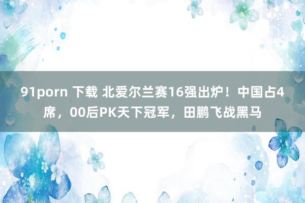 91porn 下载 北爱尔兰赛16强出炉！中国占4席，00后PK天下冠军，田鹏飞战黑马