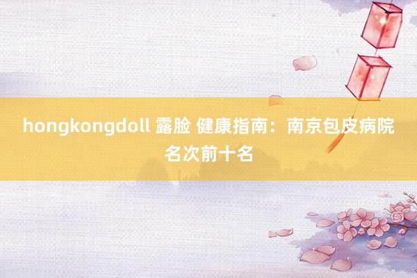 hongkongdoll 露脸 健康指南：南京包皮病院名次前十名