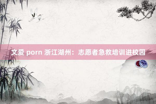 文爱 porn 浙江湖州：志愿者急救培训进校园