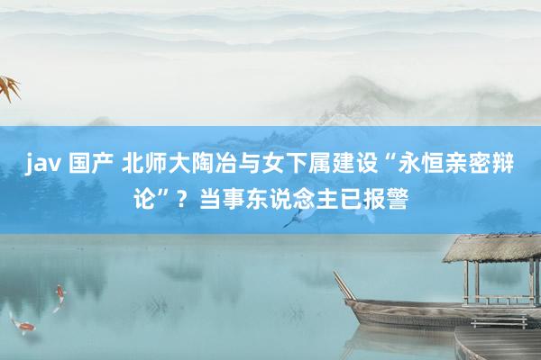 jav 国产 北师大陶冶与女下属建设“永恒亲密辩论”？当事东说念主已报警