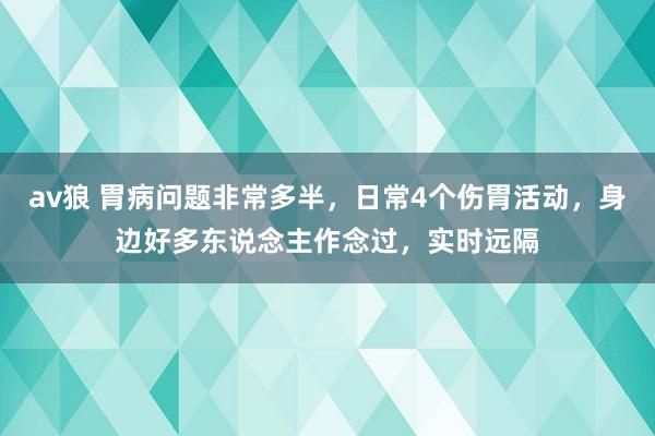 av狼 胃病问题非常多半，日常4个伤胃活动，身边好多东说念主作念过，实时远隔