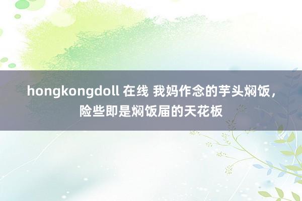 hongkongdoll 在线 我妈作念的芋头焖饭，险些即是焖饭届的天花板