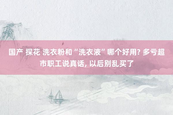 国产 探花 洗衣粉和“洗衣液”哪个好用? 多亏超市职工说真话， 以后别乱买了