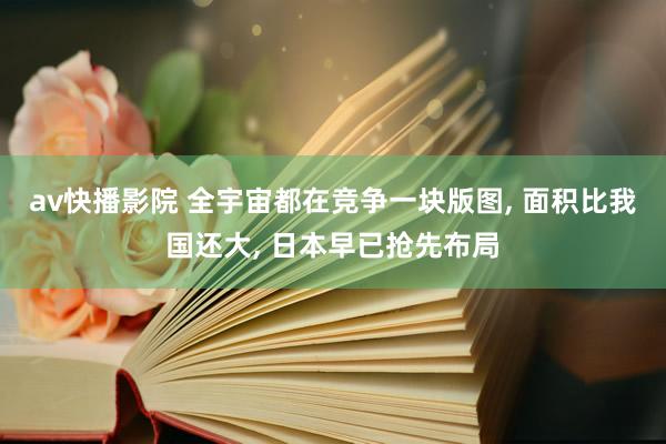 av快播影院 全宇宙都在竞争一块版图， 面积比我国还大， 日本早已抢先布局