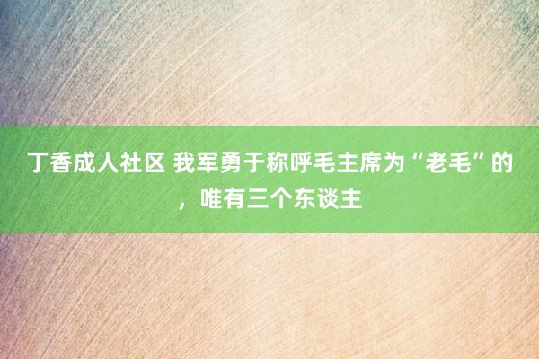 丁香成人社区 我军勇于称呼毛主席为“老毛”的，唯有三个东谈主