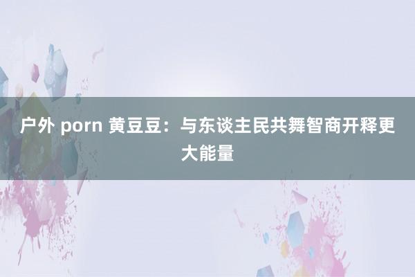 户外 porn 黄豆豆：与东谈主民共舞智商开释更大能量