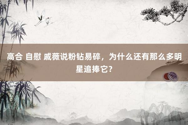 高合 自慰 戚薇说粉钻易碎，为什么还有那么多明星追捧它？