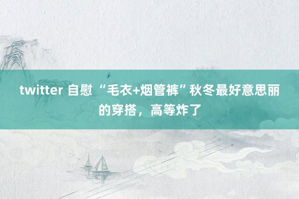 twitter 自慰 “毛衣+烟管裤”秋冬最好意思丽的穿搭，高等炸了