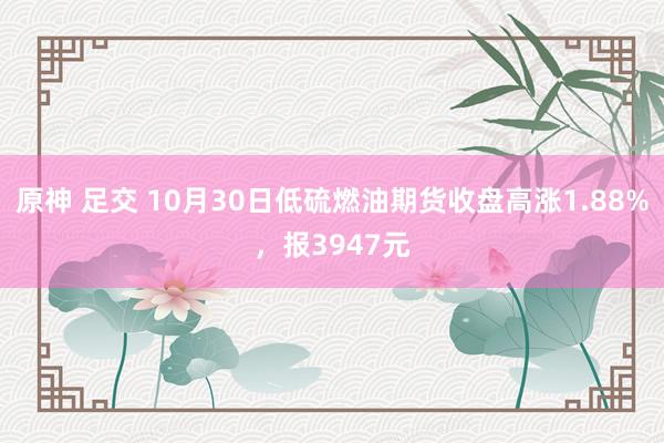 原神 足交 10月30日低硫燃油期货收盘高涨1.88%，报3947元